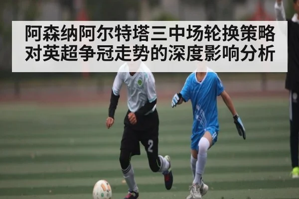 阿森纳阿尔特塔三中场轮换策略对英超争冠走势的深度影响分析（bsports）
