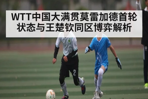 WTT中国大满贯莫雷加德首轮状态与王楚钦同区博弈解析（bsports）